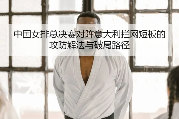 中国女排总决赛对阵意大利拦网短板的攻防解法与破局路径