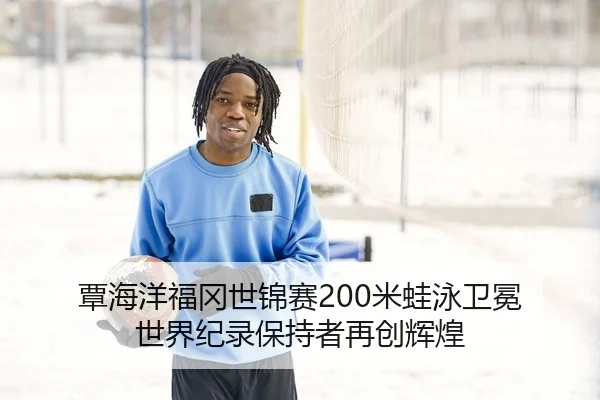 覃海洋福冈世锦赛200米蛙泳卫冕 世界纪录保持者再创辉煌